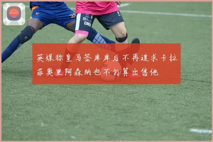 英媒称皇马签库库后不再追求卡拉菲奥里阿森纳也不打算出售他