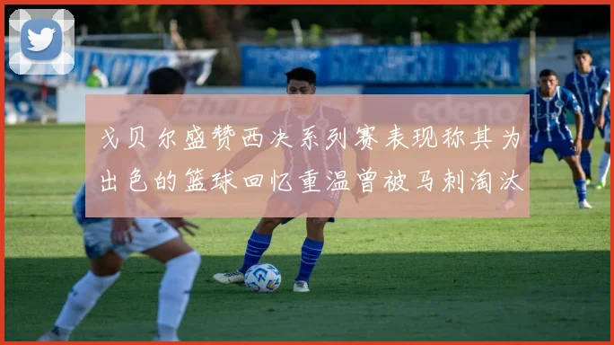 戈贝尔盛赞西决系列赛表现称其为出色的篮球回忆重温曾被马刺淘汰的经历