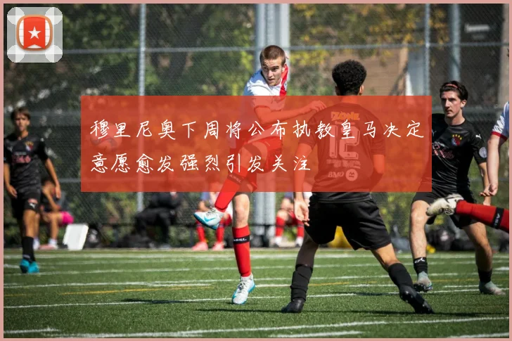 穆里尼奥下周将公布执教皇马决定意愿愈发强烈引发关注