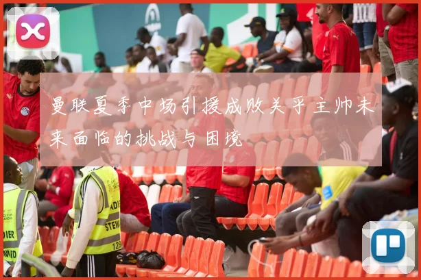 曼联夏季中场引援成败关乎主帅未来面临的挑战与困境