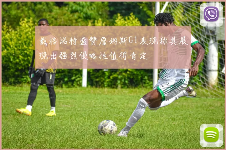 戴格诺特盛赞詹姆斯G1表现称其展现出强烈侵略性值得肯定