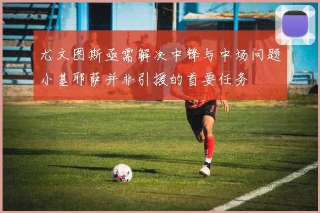 尤文图斯亟需解决中锋与中场问题小基耶萨并非引援的首要任务