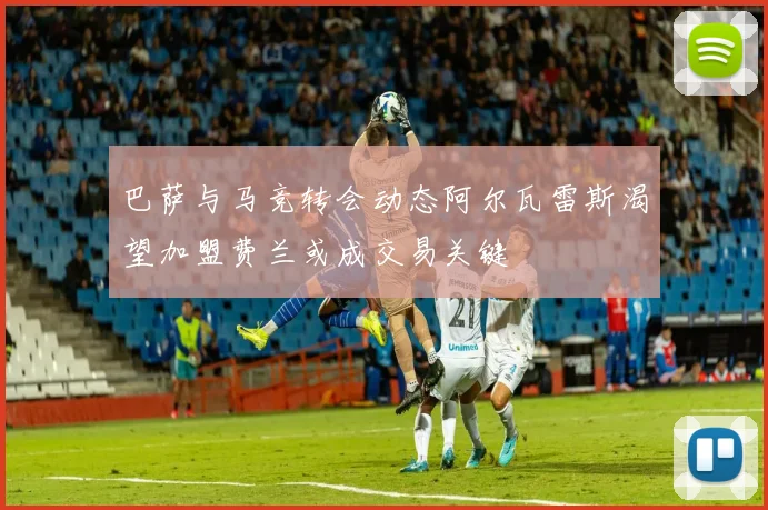 巴萨与马竞转会动态阿尔瓦雷斯渴望加盟费兰或成交易关键