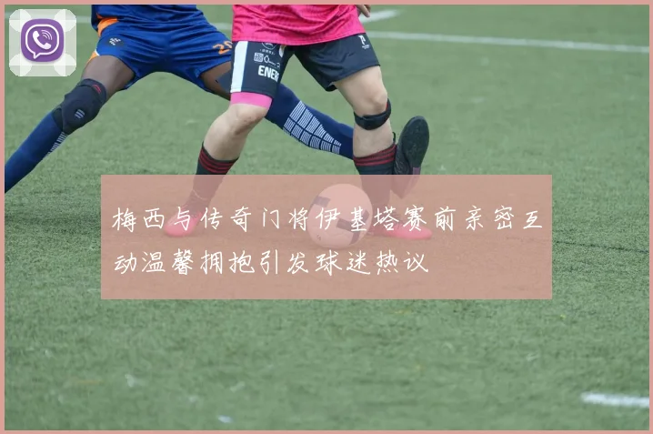 梅西与传奇门将伊基塔赛前亲密互动温馨拥抱引发球迷热议