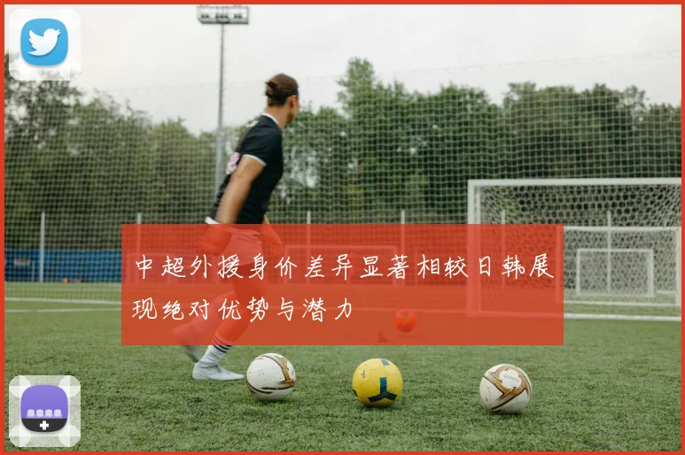 中超外援身价差异显著相较日韩展现绝对优势与潜力