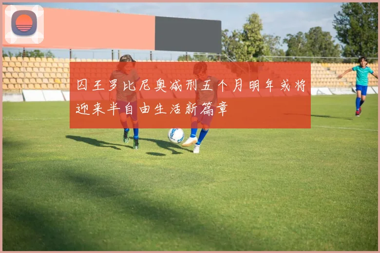 囚王罗比尼奥减刑五个月明年或将迎来半自由生活新篇章