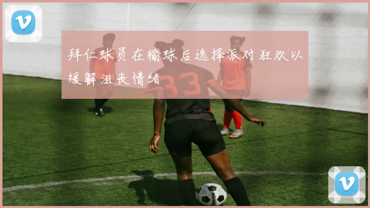 拜仁球员在输球后选择派对狂欢以缓解沮丧情绪