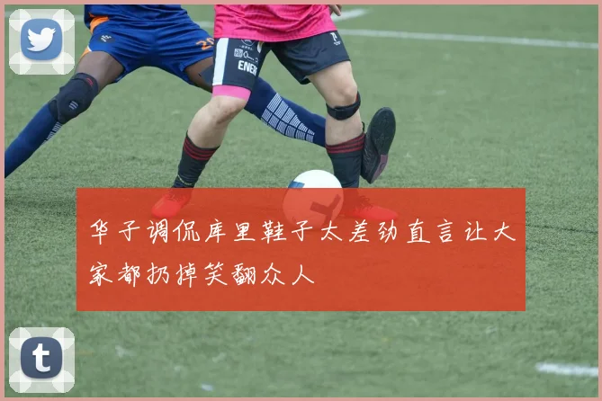 华子调侃库里鞋子太差劲直言让大家都扔掉笑翻众人