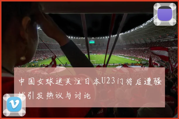 中国女球迷关注日本U23门将后遭骚扰引发热议与讨论
