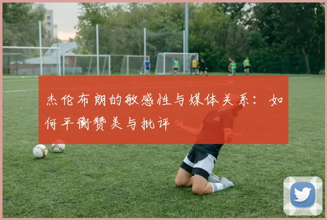 杰伦布朗的敏感性与媒体关系：如何平衡赞美与批评