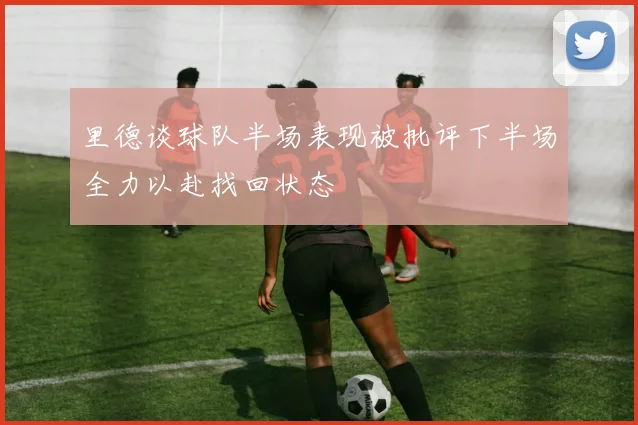 里德谈球队半场表现被批评下半场全力以赴找回状态