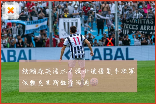 杨瀚森英语水平提升缓慢夏季联赛依赖克里斯翻译沟通