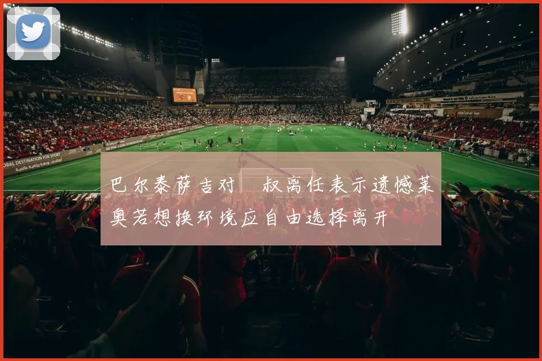 巴尔泰萨吉对囧叔离任表示遗憾莱奥若想换环境应自由选择离开